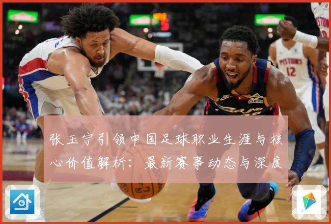 张玉宁引领中国足球职业生涯与核心价值解析：最新赛事动态与深度分析
