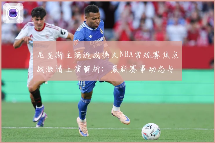 尼克斯主场迎战热火NBA常规赛焦点战激情上演解析：最新赛事动态与深度分析