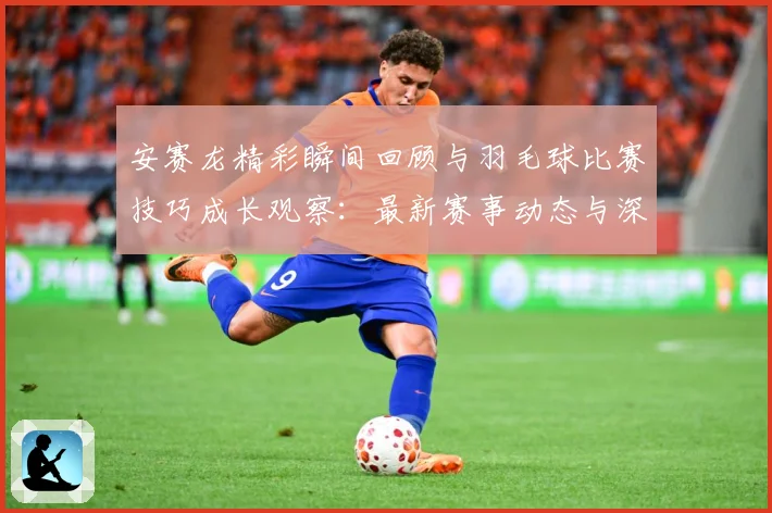 安赛龙精彩瞬间回顾与羽毛球比赛技巧成长观察：最新赛事动态与深度分析