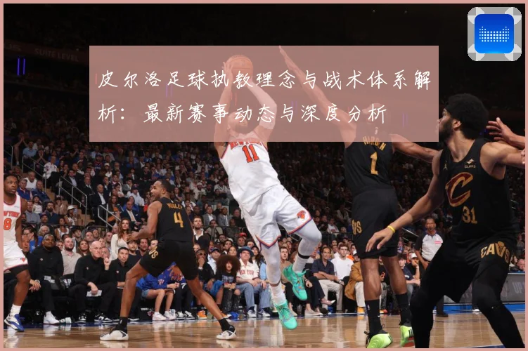 皮尔洛足球执教理念与战术体系解析：最新赛事动态与深度分析