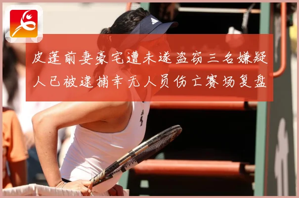皮蓬前妻豪宅遭未遂盗窃三名嫌疑人已被逮捕幸无人员伤亡赛场复盘：最新赛事动态与深度分析