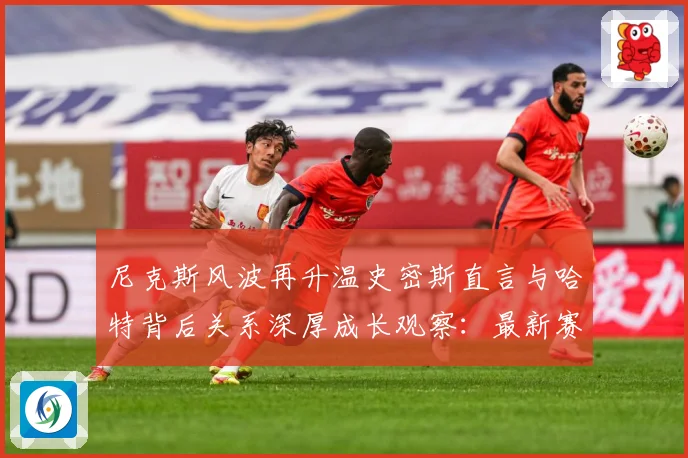 尼克斯风波再升温史密斯直言与哈特背后关系深厚成长观察：最新赛事动态与深度分析