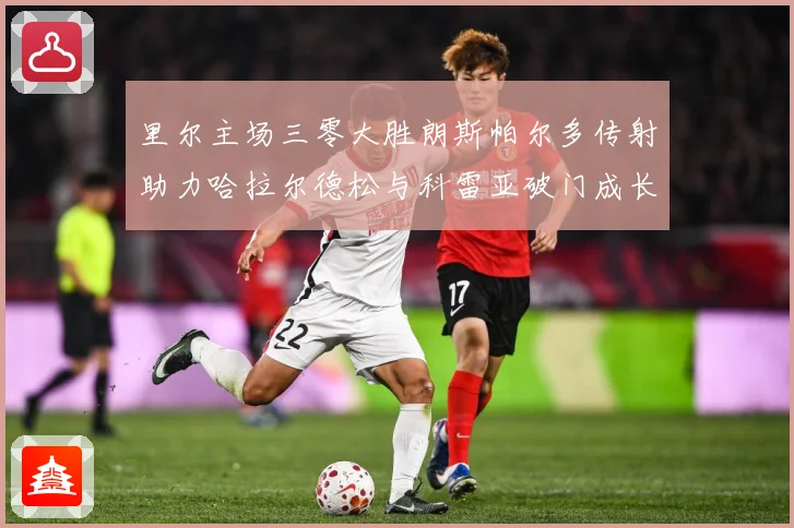 里尔主场三零大胜朗斯帕尔多传射助力哈拉尔德松与科雷亚破门成长观察：最新赛事动态与深度分析