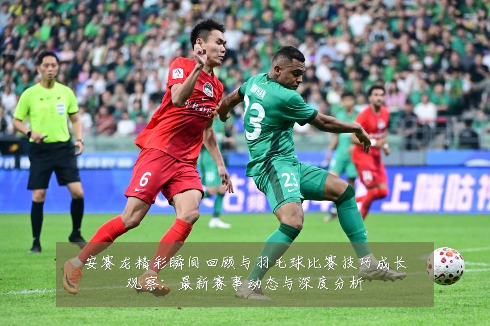 安赛龙精彩瞬间回顾与羽毛球比赛技巧成长观察:最新赛事动态与深度分析