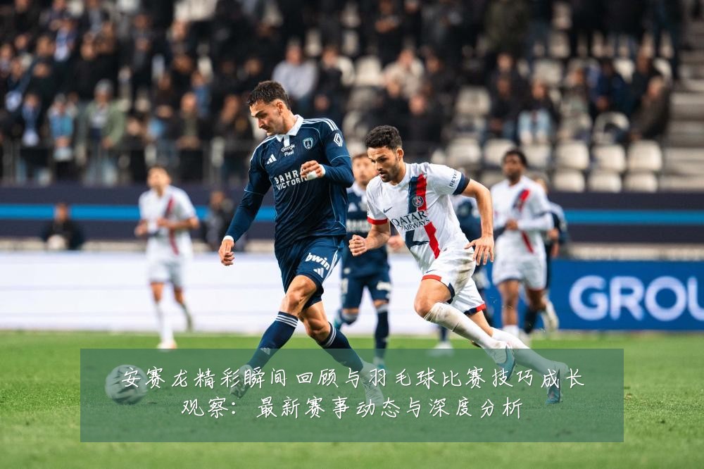 安赛龙精彩瞬间回顾与羽毛球比赛技巧成长观察:最新赛事动态与深度分析