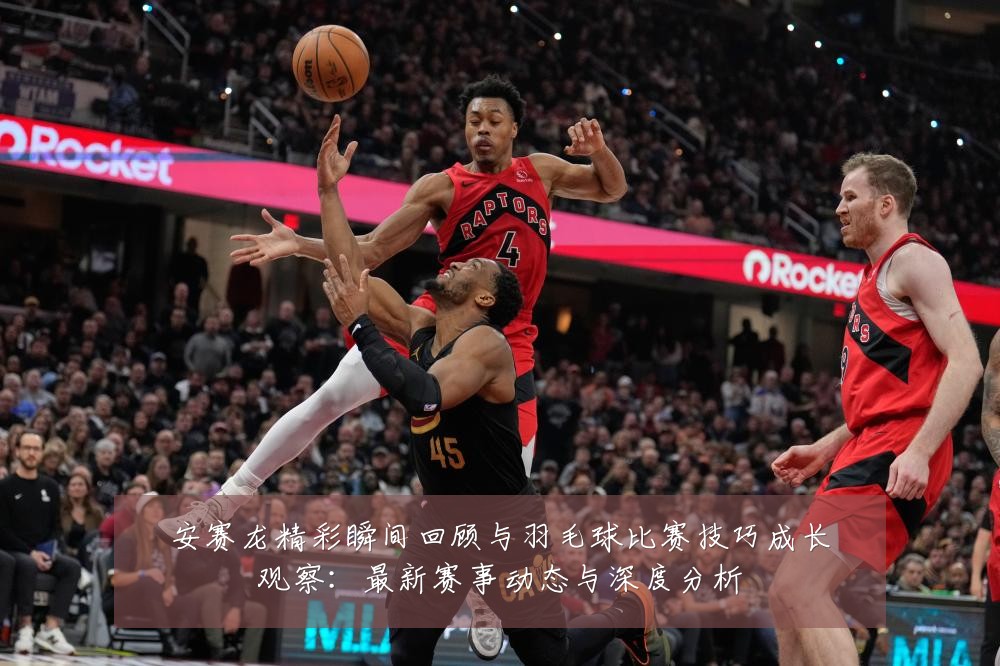 安赛龙精彩瞬间回顾与羽毛球比赛技巧成长观察：最新赛事动态与深度分析