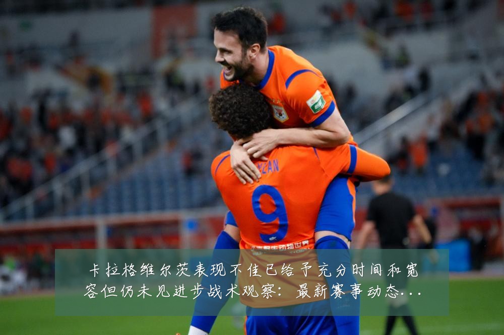 卡拉格维尔茨表现不佳已给予充分时间和宽容但仍未见进步战术观察：最新赛事动态与深度分析