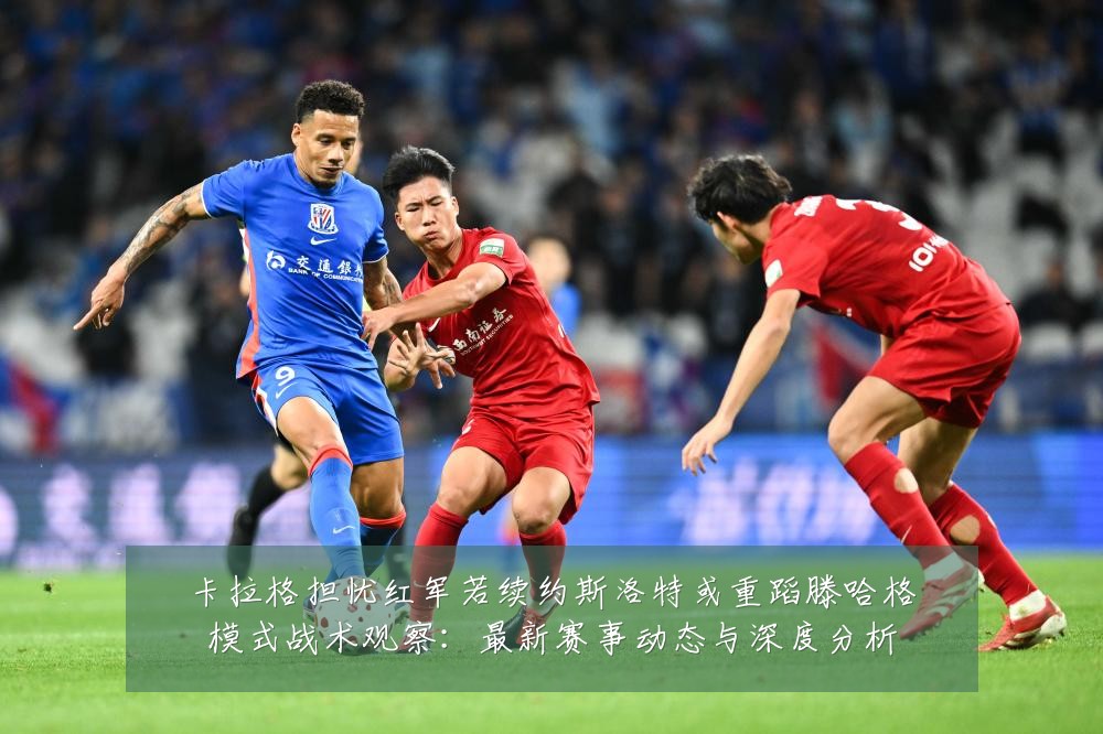 卡拉格担忧红军若续约斯洛特或重蹈滕哈格模式战术观察：最新赛事动态与深度分析